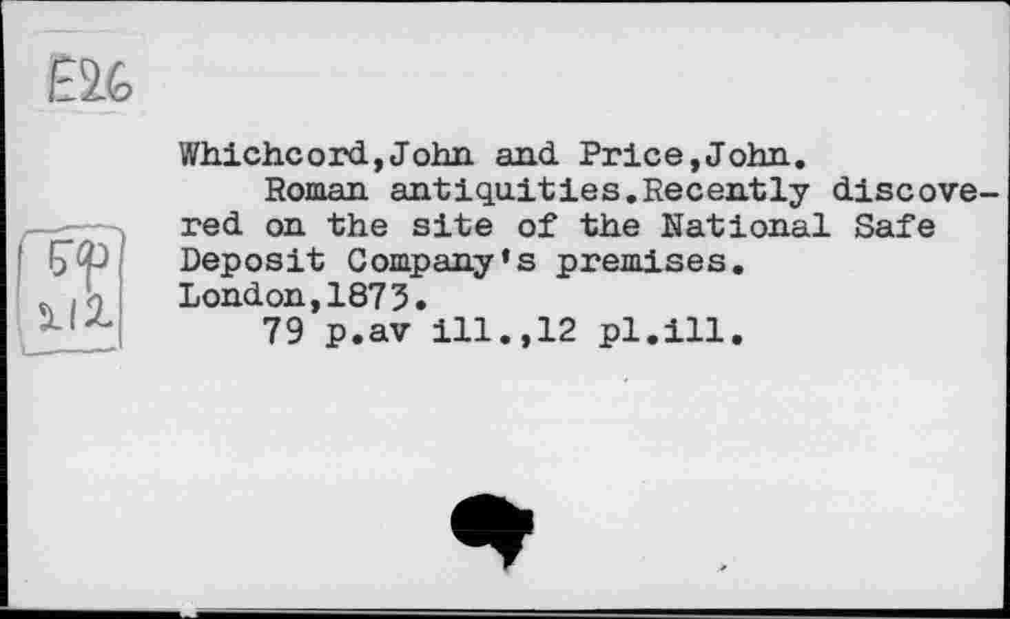 ﻿Whichc ord, John and Price,John.
Roman antiquities.Recently discovered on the site of the National Safe Deposit Company’s premises.
London,1873.
79 p.av ill.,12 pl.ill.